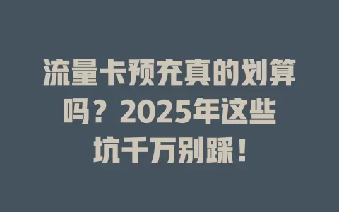 流量卡预充真的划算吗？2025年这些坑千万别踩！