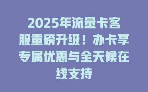 2025年流量卡客服重磅升级！办卡享专属优惠与全天候在线支持