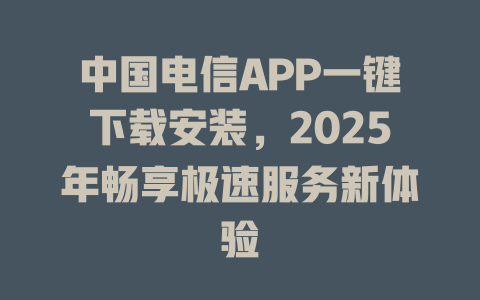 中国电信APP一键下载安装，2025年畅享极速服务新体验