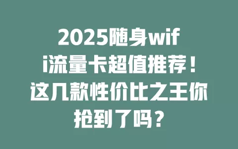 2025随身wifi流量卡超值推荐！这几款性价比之王你抢到了吗？