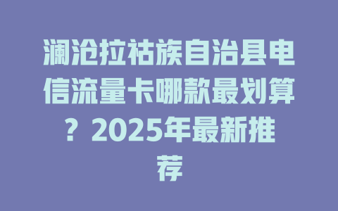 澜沧拉祜族自治县电信流量卡哪款最划算？2025年最新推荐