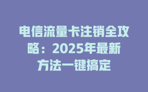 电信流量卡注销全攻略：2025年最新方法一键搞定