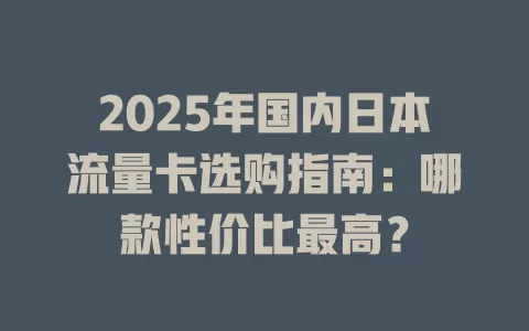2025年国内日本流量卡选购指南：哪款性价比最高？