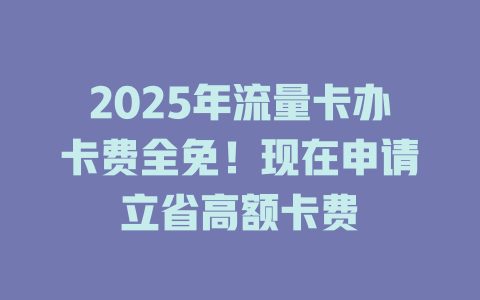 2025年流量卡办卡费全免！现在申请立省高额卡费