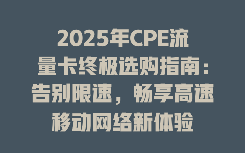 2025年CPE流量卡终极选购指南：告别限速，畅享高速移动网络新体验