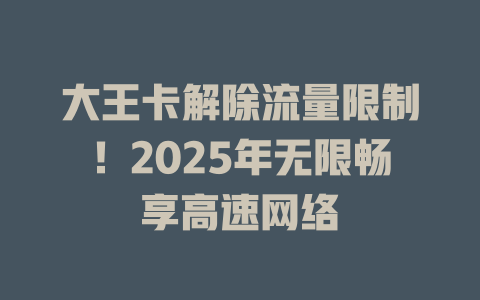 大王卡解除流量限制！2025年无限畅享高速网络