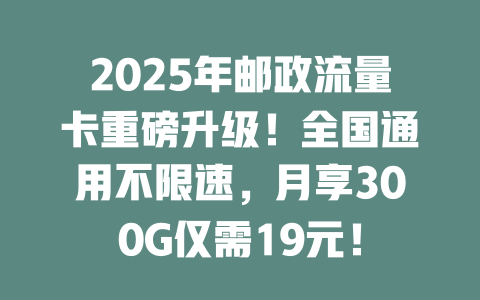 2025年邮政流量卡重磅升级！全国通用不限速，月享300G仅需19元！