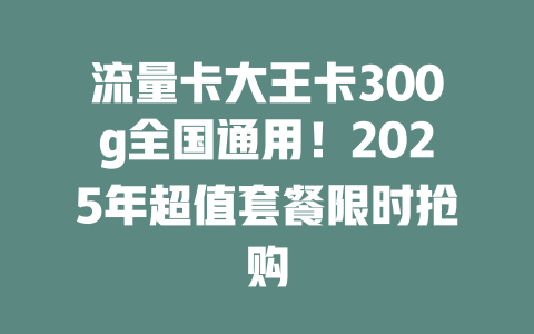 流量卡大王卡300g全国通用！2025年超值套餐限时抢购