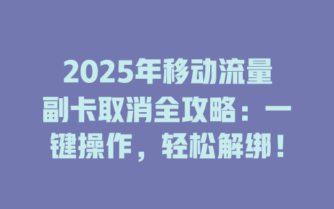 2025年移动流量副卡取消全攻略：一键操作，轻松解绑！