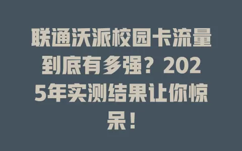 联通沃派校园卡流量到底有多强？2025年实测结果让你惊呆！