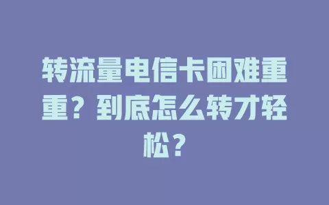 转流量电信卡困难重重？到底怎么转才轻松？