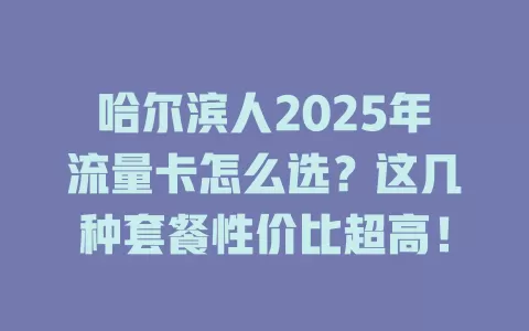 哈尔滨人2025年流量卡怎么选？这几种套餐性价比超高！