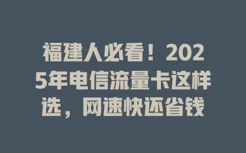 福建人必看！2025年电信流量卡这样选，网速快还省钱