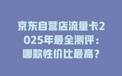 京东自营店流量卡2025年最全测评：哪款性价比最高？