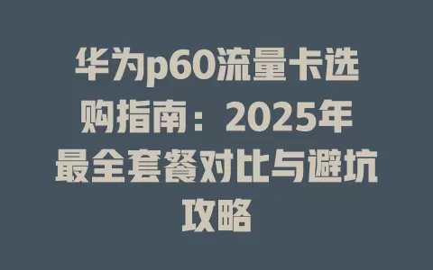 华为p60流量卡选购指南：2025年最全套餐对比与避坑攻略