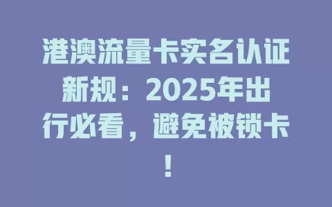 港澳流量卡实名认证新规：2025年出行必看，避免被锁卡！