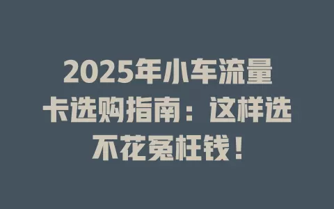 2025年小车流量卡选购指南：这样选不花冤枉钱！