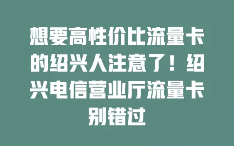 想要高性价比流量卡的绍兴人注意了！绍兴电信营业厅流量卡别错过