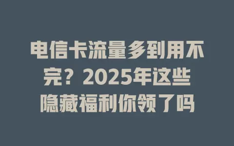 电信卡流量多到用不完？2025年这些隐藏福利你领了吗
