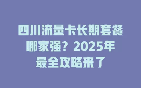 四川流量卡长期套餐哪家强？2025年最全攻略来了
