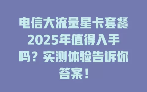电信大流量星卡套餐2025年值得入手吗？实测体验告诉你答案！