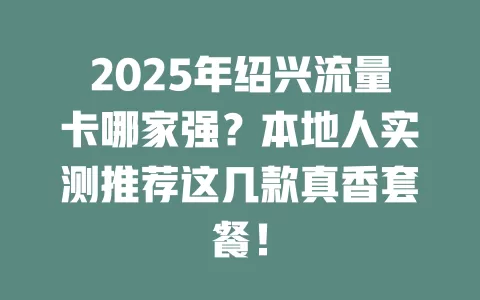 2025年绍兴流量卡哪家强？本地人实测推荐这几款真香套餐！