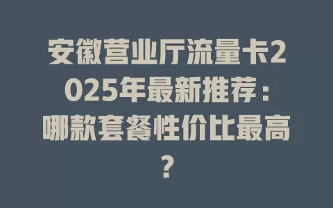 安徽营业厅流量卡2025年最新推荐：哪款套餐性价比最高？