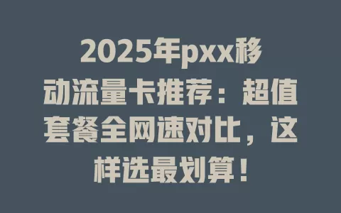 2025年pxx移动流量卡推荐：超值套餐全网速对比，这样选最划算！