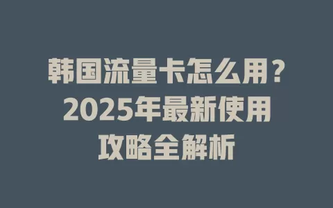 韩国流量卡怎么用？2025年最新使用攻略全解析