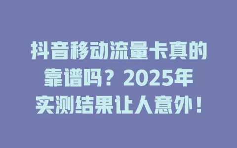 抖音移动流量卡真的靠谱吗？2025年实测结果让人意外！