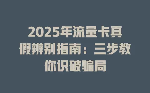 2025年流量卡真假辨别指南：三步教你识破骗局