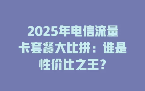 2025年电信流量卡套餐大比拼：谁是性价比之王？