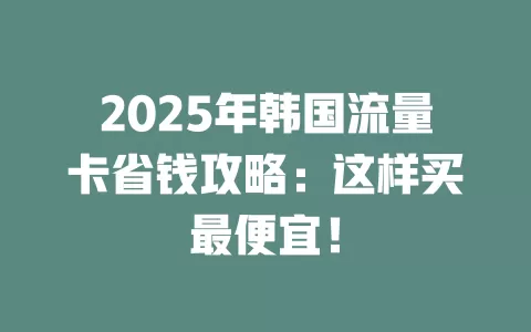 2025年韩国流量卡省钱攻略：这样买最便宜！