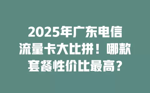 2025年广东电信流量卡大比拼！哪款套餐性价比最高？