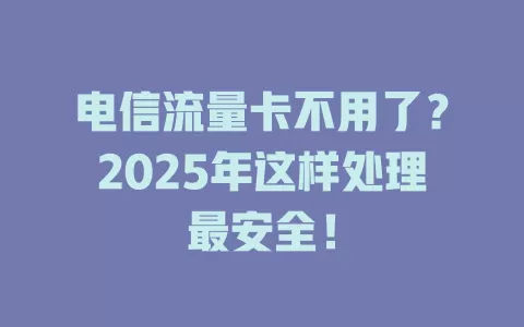 电信流量卡不用了？2025年这样处理最安全！