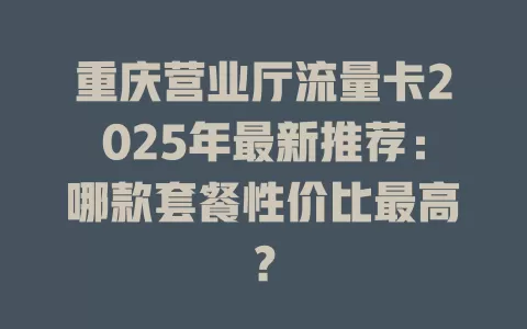 重庆营业厅流量卡2025年最新推荐：哪款套餐性价比最高？