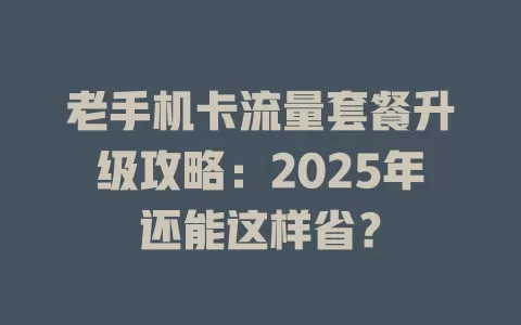 老手机卡流量套餐升级攻略：2025年还能这样省？