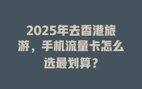 2025年去香港旅游，手机流量卡怎么选最划算？