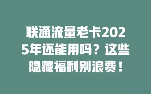 联通流量老卡2025年还能用吗？这些隐藏福利别浪费！