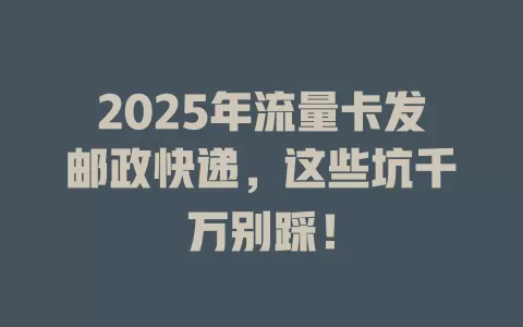 2025年流量卡发邮政快递，这些坑千万别踩！