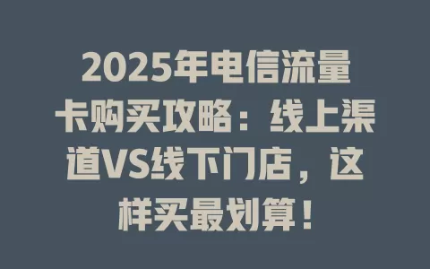 2025年电信流量卡购买攻略：线上渠道VS线下门店，这样买最划算！