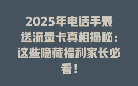 2025年电话手表送流量卡真相揭秘：这些隐藏福利家长必看！