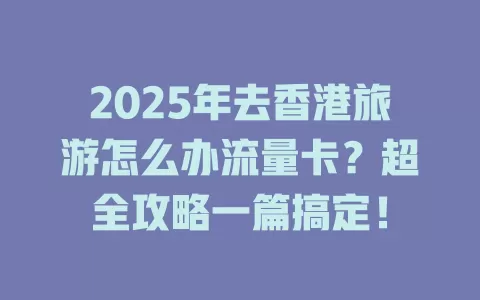 2025年去香港旅游怎么办流量卡？超全攻略一篇搞定！