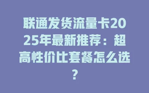 联通发货流量卡2025年最新推荐：超高性价比套餐怎么选？