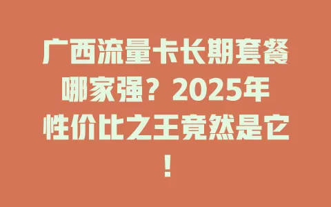 广西流量卡长期套餐哪家强？2025年性价比之王竟然是它！
