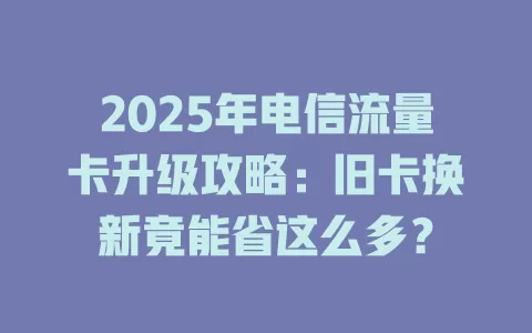 2025年电信流量卡升级攻略：旧卡换新竟能省这么多？