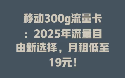 移动300g流量卡：2025年流量自由新选择，月租低至19元！