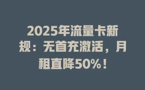 2025年流量卡新规：无首充激活，月租直降50%！