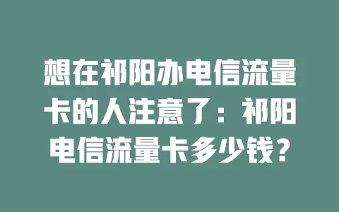 想在祁阳办电信流量卡的人注意了：祁阳电信流量卡多少钱？