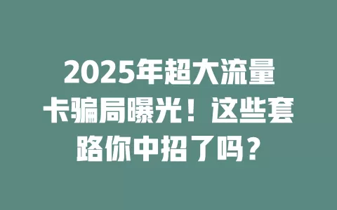 2025年超大流量卡骗局曝光！这些套路你中招了吗？